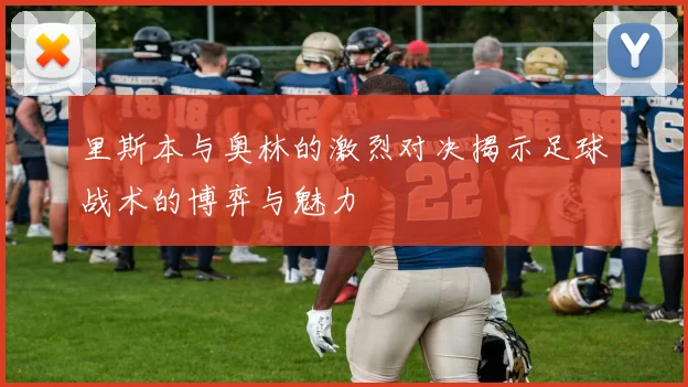里斯本与奥林的激烈对决揭示足球战术的博弈与魅力