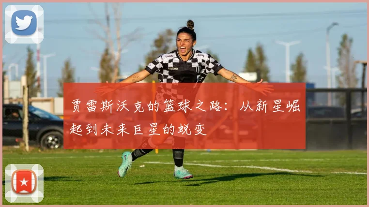 贾雷斯沃克的篮球之路：从新星崛起到未来巨星的蜕变