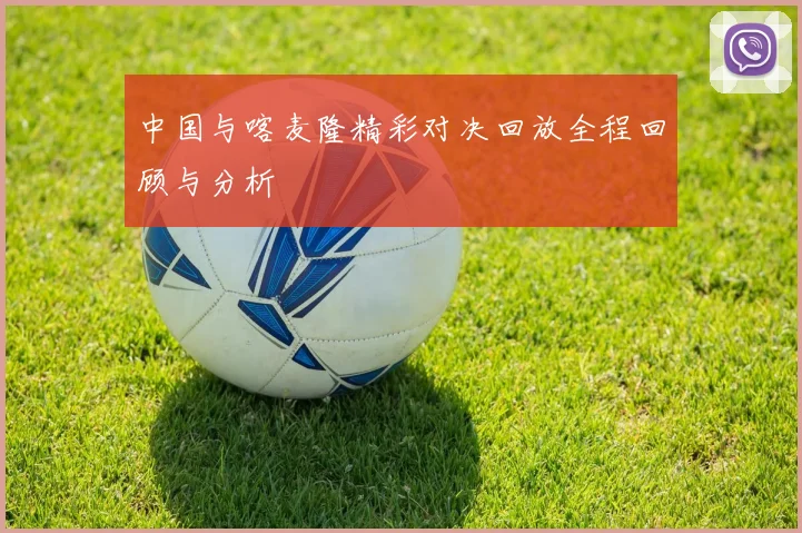中国与喀麦隆精彩对决回放全程回顾与分析